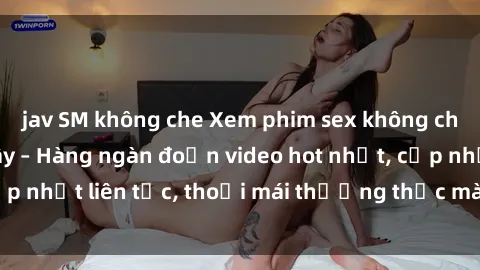jav SM không che Xem phim sex không che miễn phí tại đây – Hàng ngàn đoạn video hot nhất, cập nhật liên tục, thoải mái thưởng thức mà không tốn kém.