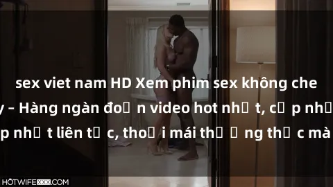 sex viet nam HD Xem phim sex không che miễn phí tại đây – Hàng ngàn đoạn video hot nhất, cập nhật liên tục, thoải mái thưởng thức mà không tốn kém.