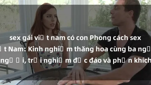 sex gái việt nam có con Phong cách sex 3P độc đáo tại Việt Nam: Kinh nghiệm thăng hoa cùng ba người, trải nghiệm độc đáo và phấn khích không thể bỏ lỡ!