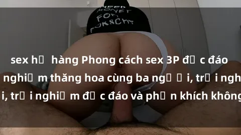 sex họ hàng Phong cách sex 3P độc đáo tại Việt Nam: Kinh nghiệm thăng hoa cùng ba người, trải nghiệm độc đáo và phấn khích không thể bỏ lỡ!