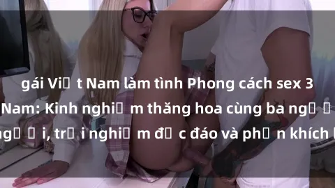 gái Việt Nam làm tình Phong cách sex 3P độc đáo tại Việt Nam: Kinh nghiệm thăng hoa cùng ba người, trải nghiệm độc đáo và phấn khích không thể bỏ lỡ!