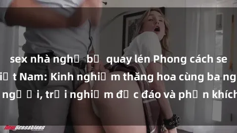 sex nhà nghỉ bị quay lén Phong cách sex 3P độc đáo tại Việt Nam: Kinh nghiệm thăng hoa cùng ba người, trải nghiệm độc đáo và phấn khích không thể bỏ lỡ!
