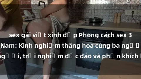 sex gái việt xinh đẹp Phong cách sex 3P độc đáo tại Việt Nam: Kinh nghiệm thăng hoa cùng ba người, trải nghiệm độc đáo và phấn khích không thể bỏ lỡ!
