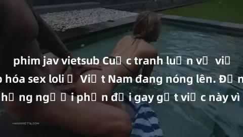 phim jav vietsub Cuộc tranh luận về việc có nên hợp pháp hóa sex loli ở Việt Nam đang nóng lên. Đồng thời, cũng có những người phản đối gay gắt việc này vì lo ngại về tác động tiêu cực lên trẻ em và x