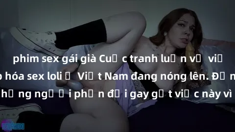 phim sex gái già Cuộc tranh luận về việc có nên hợp pháp hóa sex loli ở Việt Nam đang nóng lên. Đồng thời, cũng có những người phản đối gay gắt việc này vì lo ngại về tác động tiêu cực lên trẻ em và x