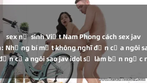 sex nữ sinh Việt Nam Phong cách sex jav idol siêu hấp dẫn: Những bí mật không nghĩ đến của ngôi sao jav idol sẽ làm bạn ngạc nhiên!