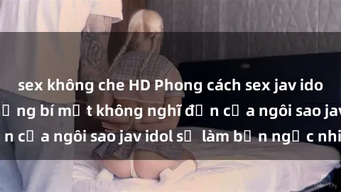 sex không che HD Phong cách sex jav idol siêu hấp dẫn: Những bí mật không nghĩ đến của ngôi sao jav idol sẽ làm bạn ngạc nhiên!