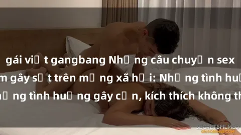 gái việt gangbang Những câu chuyện sex sinh viên Việt Nam gây sốt trên mạng xã hội: Những tình huống gây cấn, kích thích không thể bỏ qua