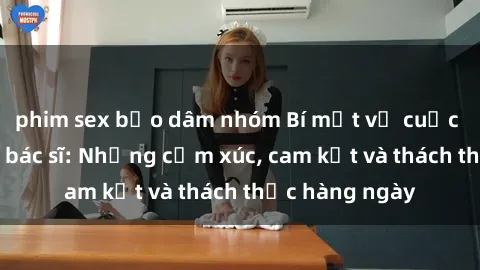 phim sex bạo dâm nhóm Bí mật về cuộc sống sex của bác sĩ: Những cảm xúc, cam kết và thách thức hàng ngày