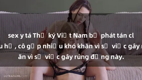 sex y tá Thư ký Việt Nam bị phát tán clip sex đáng xấu hổ, cô gặp nhiều khó khăn vì sự việc gây rúng động này.