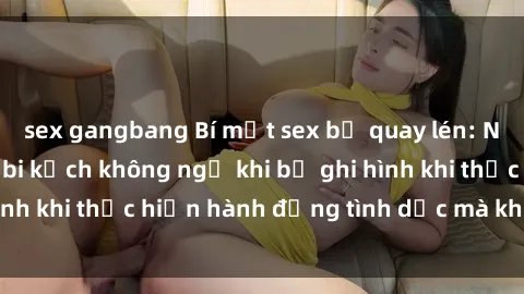 sex gangbang Bí mật sex bị quay lén: Những hậu quả và bi kịch không ngờ khi bị ghi hình khi thực hiện hành động tình dục mà không biết.