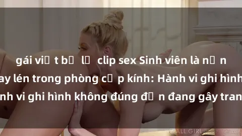 gái việt bị lộ clip sex Sinh viên là nạn nhân của video quay lén trong phòng cấp kính: Hành vi ghi hình không đúng đắn đang gây tranh cãi lớn