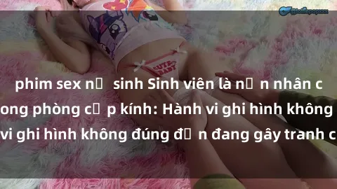 phim sex nữ sinh Sinh viên là nạn nhân của video quay lén trong phòng cấp kính: Hành vi ghi hình không đúng đắn đang gây tranh cãi lớn