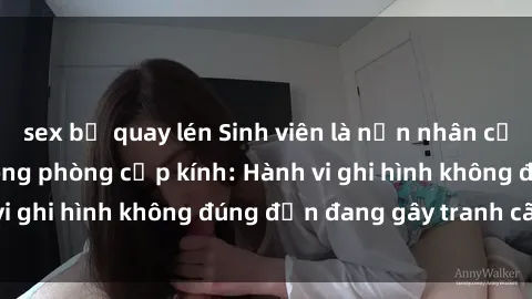 sex bị quay lén Sinh viên là nạn nhân của video quay lén trong phòng cấp kính: Hành vi ghi hình không đúng đắn đang gây tranh cãi lớn