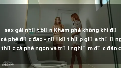 sex gái nhật bản Khám phá không khí độc đáo tại sex quán cà phê độc đáo - nơi kết hợp giữa thưởng thức cà phê ngon và trải nghiệm độc đáo của không gian sex shop.