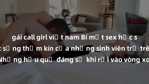 gái call girl việt nam Bí mật sex học sinh không che: Cuộc sống thầm kín của những sinh viên trẻ trên trường. Những hậu quả đáng sợ khi rơi vào vòng xoáy của tình dục từ tuổi mới lớn.