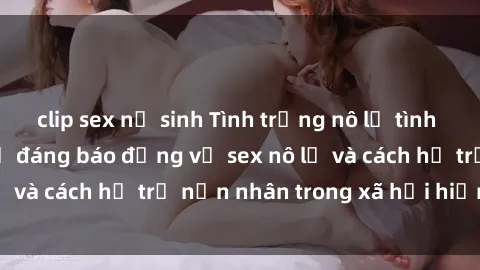 clip sex nữ sinh Tình trạng nô lệ tình dục: Những thực tế đáng báo động về sex nô lệ và cách hỗ trợ nạn nhân trong xã hội hiện nay