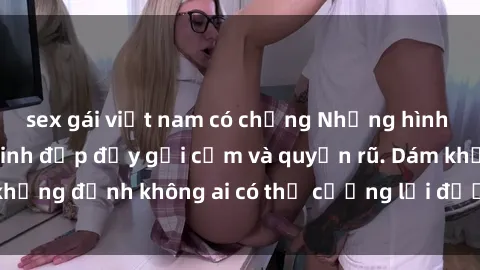 sex gái việt nam có chồng Những hình ảnh sex gái Việt xinh đẹp đầy gợi cảm và quyến rũ. Dám khẳng định không ai có thể cưỡng lại được vẻ đẹp của họ.