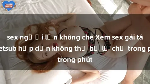 sex người lớn không che Xem sex gái tây vietsub hấp dẫn không thể bỏ lỡ chỉ trong phút