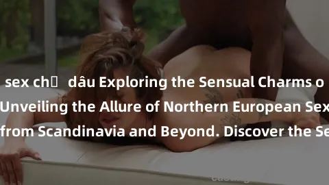 sex chị dâu Exploring the Sensual Charms of Nordic Beauties: Unveiling the Allure of Northern European Sexiness in Girls from Scandinavia and Beyond. Discover the Seductive Secrets of Northern Europe'