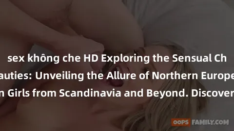 sex không che HD Exploring the Sensual Charms of Nordic Beauties: Unveiling the Allure of Northern European Sexiness in Girls from Scandinavia and Beyond. Discover the Seductive Secrets of Northern Eu