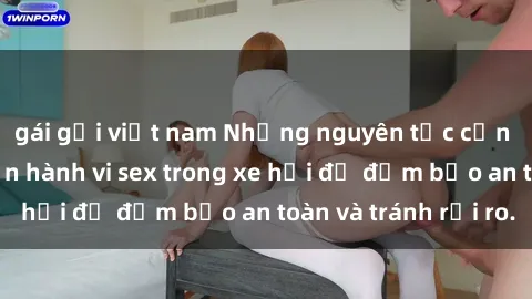 gái gọi việt nam Những nguyên tắc cần nhớ khi thực hiện hành vi sex trong xe hơi để đảm bảo an toàn và tránh rủi ro.