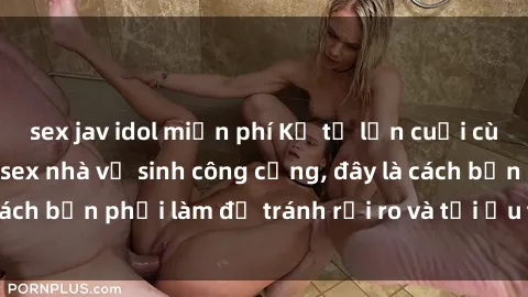 sex jav idol miễn phí Kể từ lần cuối cùng bạn thực hành sex nhà vệ sinh công cộng, đây là cách bạn phải làm để tránh rủi ro và tối ưu trải nghiệm.