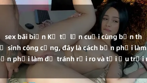 sex bãi biển Kể từ lần cuối cùng bạn thực hành sex nhà vệ sinh công cộng, đây là cách bạn phải làm để tránh rủi ro và tối ưu trải nghiệm.