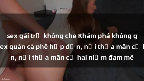 sex gái trẻ không che Khám phá không gian độc đáo tại sex quán cà phê hấp dẫn, nơi thỏa mãn cả hai niềm đam mê