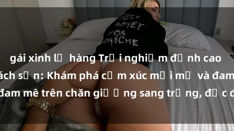 gái xinh lộ hàng Trải nghiệm đỉnh cao tình yêu tại sex khách sạn: Khám phá cảm xúc mới mẻ và đam mê trên chăn giường sang trọng, độc đáo, không giới hạn.