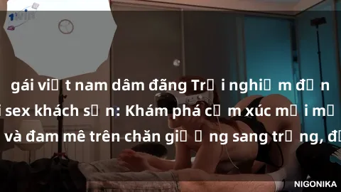 gái việt nam dâm đãng Trải nghiệm đỉnh cao tình yêu tại sex khách sạn: Khám phá cảm xúc mới mẻ và đam mê trên chăn giường sang trọng, độc đáo, không giới hạn.