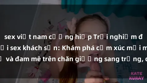 sex việt nam cưỡng hiếp Trải nghiệm đỉnh cao tình yêu tại sex khách sạn: Khám phá cảm xúc mới mẻ và đam mê trên chăn giường sang trọng, độc đáo, không giới hạn.