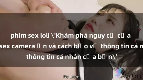 phim sex loli 'Khám phá nguy cơ của việc sử dụng sex camera ẩn và cách bảo vệ thông tin cá nhân của bạn'