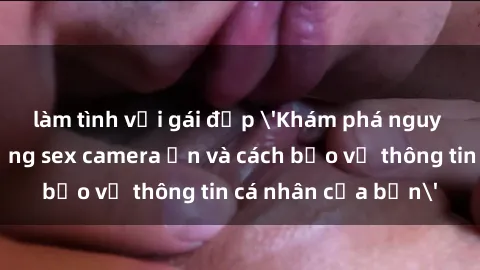 làm tình với gái đẹp 'Khám phá nguy cơ của việc sử dụng sex camera ẩn và cách bảo vệ thông tin cá nhân của bạn'