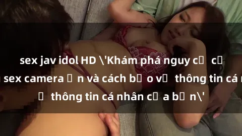 sex jav idol HD 'Khám phá nguy cơ của việc sử dụng sex camera ẩn và cách bảo vệ thông tin cá nhân của bạn'