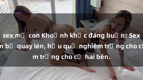 sex mẹ con Khoảnh khắc đáng buồn: Sex khách sạn bị quay lén, hậu quả nghiêm trọng cho cả hai bên.