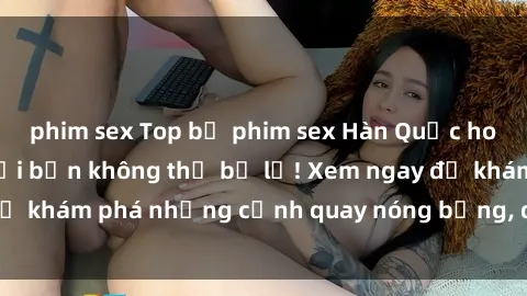 phim sex Top bộ phim sex Hàn Quốc hot nhất mọi thời đại bạn không thể bỏ lỡ! Xem ngay để khám phá những cảnh quay nóng bỏng, đầy nghẹt thở!