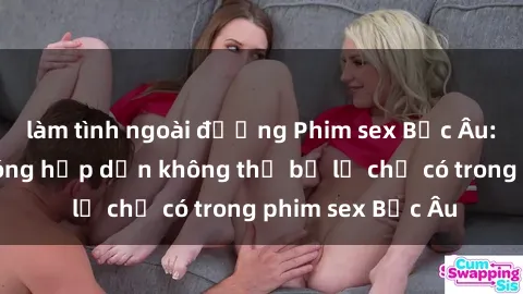 làm tình ngoài đường Phim sex Bắc Âu: Những cảnh nóng hấp dẫn không thể bỏ lỡ chỉ có trong phim sex Bắc Âu
