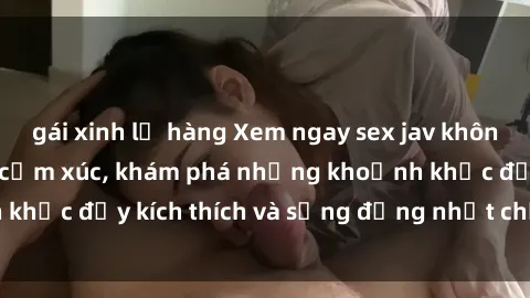 gái xinh lộ hàng Xem ngay sex jav không che để thỏa mãn cảm xúc, khám phá những khoảnh khắc đầy kích thích và sống động nhất chỉ trong click!