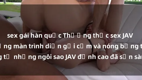sex gái hàn quốc Thưởng thức sex JAV idol miễn phí: Những màn trình diễn gợi cảm và nóng bỏng từ những ngôi sao JAV đỉnh cao đã sẵn sàng để bạn khám phá.