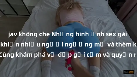 jav không che Những hình ảnh sex gái sinh viên Việt Nam khiến nhiều người ngưỡng mộ và thèm khát. Cùng khám phá vẻ đẹp gợi cảm và quyến rũ của những cô gái trẻ này.