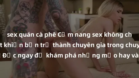 sex quán cà phê Cẩm nang sex không che: Những bí quyết khiến bạn trở thành chuyên gia trong chuyện ấy! Đọc ngay để khám phá những mẹo hay và bí quyết tình dục không che.