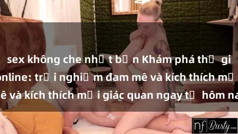 sex không che nhật bản Khám phá thế giới mới của sex online: trải nghiệm đam mê và kích thích mọi giác quan ngay từ hôm nay!