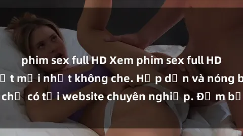 phim sex full HD Xem phim sex full HD đỉnh cao, cập nhật mới nhất không che. Hấp dẫn và nóng bỏng, chỉ có tại website chuyên nghiệp. Đảm bảo sẽ khiến bạn mãn nhãn!