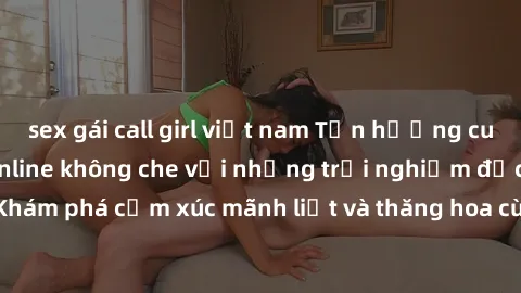 sex gái call girl việt nam Tận hưởng cuộc sống tình dục online không che với những trải nghiệm độc đáo và mới lạ. Khám phá cảm xúc mãnh liệt và thăng hoa cùng đối tác tại các trang web chuyên nghiệp.