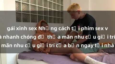 gái xinh sex Những cách tải phim sex về máy đơn giản và nhanh chóng để thỏa mãn nhu cầu giải trí của bạn ngay tại nhà