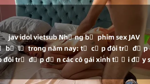 jav idol vietsub Những bộ phim sex JAV hot nhất không thể bỏ lỡ trong năm nay: từ cặp đôi trẻ đẹp đến các cô gái xinh tươi đầy sức hút.