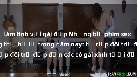 làm tình với gái đẹp Những bộ phim sex JAV hot nhất không thể bỏ lỡ trong năm nay: từ cặp đôi trẻ đẹp đến các cô gái xinh tươi đầy sức hút.