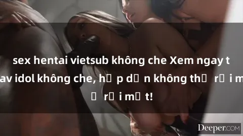 sex hentai vietsub không che Xem ngay top jav idol không che, hấp dẫn không thể rời mắt!