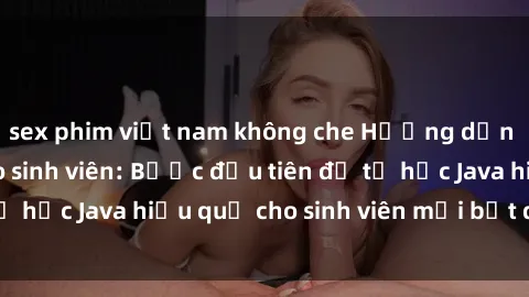 sex phim việt nam không che Hướng dẫn cách học Java cho sinh viên: Bước đầu tiên để tự học Java hiệu quả cho sinh viên mới bắt đầu là gì?
